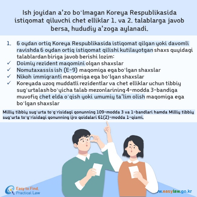 Ish joyidan a’zo boʻlmagan Koreya Respublikasida istiqomat qiluvchi chet elliklar 1. va 2. talablarga javob bersa, hududiy a’zoga aylanadi. 6 oydan ortiq Koreya Respublikasida istiqomat qilgan yoki davomli ravishda 6 oydan ortiq istiqomat qilishi kutilayotgan shaxs quyidagi talablardan biriga javob berishi lozim: Doimiy rezident maqomini olgan shaxslar Nomutaxassis ish (E-9) maqomiga ega boʻlgan shaxslar Nikoh immigranti maqomiga ega boʻlgan shaxslar Koreyada uzoq muddatli rezidentlar va chet elliklar uchun tibbiy sugʻurtalash boʻyicha talab mezonlarining 4-modda 3-bandiga muvofiq chet elda oʻqish yoki umumiy ta’lim olish maqomiga ega boʻlgan shaxslar  Milliy tibbiy sugʻurta toʻgʻrisidagi qonunning 109-modda 3 va 1-bandlari hamda Milliy tibbiy sugʻurta toʻgʻrisidagi qonunning ijro qoidalari 61(2)-modda 1-qismi.